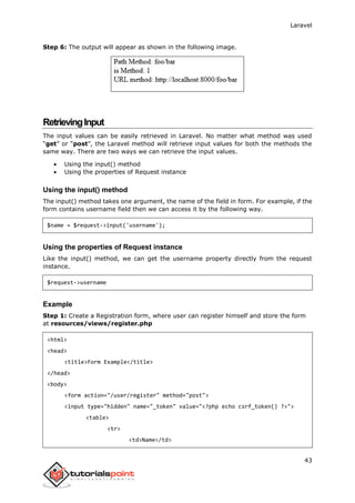 Laravel
43
Step 6: The output will appear as shown in the following image.
RetrievingInput
The input values can be easily retrieved in Laravel. No matter what method was used
“get” or “post”, the Laravel method will retrieve input values for both the methods the
same way. There are two ways we can retrieve the input values.
 Using the input() method
 Using the properties of Request instance
Using the input() method
The input() method takes one argument, the name of the field in form. For example, if the
form contains username field then we can access it by the following way.
$name = $request->input('username');
Using the properties of Request instance
Like the input() method, we can get the username property directly from the request
instance.
$request->username
Example
Step 1: Create a Registration form, where user can register himself and store the form
at resources/views/register.php
<html>
<head>
<title>Form Example</title>
</head>
<body>
<form action="/user/register" method="post">
<input type="hidden" name="_token" value="<?php echo csrf_token() ?>">
<table>
<tr>
<td>Name</td>
 