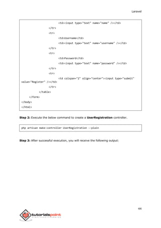 Laravel
44
<td><input type="text" name="name" /></td>
</tr>
<tr>
<td>Username</td>
<td><input type="text" name="username" /></td>
</tr>
<tr>
<td>Password</td>
<td><input type="text" name="password" /></td>
</tr>
<tr>
<td colspan="2" align="center"><input type="submit"
value="Register" /></td>
</tr>
</table>
</form>
</body>
</html>
Step 2: Execute the below command to create a UserRegistration controller.
php artisan make:controller UserRegistration --plain
Step 3: After successful execution, you will receive the following output:
 