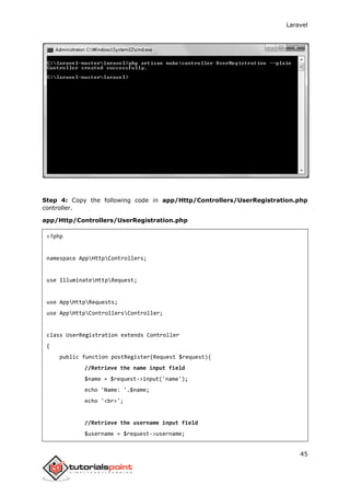 Laravel
45
Step 4: Copy the following code in app/Http/Controllers/UserRegistration.php
controller.
app/Http/Controllers/UserRegistration.php
<?php
namespace AppHttpControllers;
use IlluminateHttpRequest;
use AppHttpRequests;
use AppHttpControllersController;
class UserRegistration extends Controller
{
public function postRegister(Request $request){
//Retrieve the name input field
$name = $request->input('name');
echo 'Name: '.$name;
echo '<br>';
//Retrieve the username input field
$username = $request->username;
 