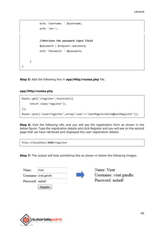Laravel
46
echo 'Username: '.$username;
echo '<br>';
//Retrieve the password input field
$password = $request->password;
echo 'Password: '.$password;
}
}
Step 5: Add the following line in app/Http/routes.php file.
app/Http/routes.php
Route::get('/register',function(){
return view('register');
});
Route::post('/user/register',array('uses'=>'UserRegistration@postRegister'));
Step 6: Visit the following URL and you will see the registration form as shown in the
below figure. Type the registration details and click Register and you will see on the second
page that we have retrieved and displayed the user registration details.
http://localhost:8000/register
Step 7: The output will look something like as shown in below the following images.
 