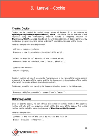 Laravel
47
CreatingCookie
Cookie can be created by global cookie helper of Laravel. It is an instance of
SymfonyComponentHttpFoundationCookie. The cookie can be attached to the
response using the withCookie() method. Create a response instance of
IlluminateHttpResponse class to call the withCookie() method. Cookie generated by
the Laravel are encrypted and signed and it can’t be modified or read by the client.
Here is a sample code with explanation.
//Create a response instance
$response = new IlluminateHttpResponse('Hello World');
//Call the withCookie() method with the response method
$response->withCookie(cookie('name', 'value', $minutes));
//return the response
return $response;
Cookie() method will take 3 arguments. First argument is the name of the cookie, second
argument is the value of the cookie and the third argument is the duration of the cookie
after which the cookie will get deleted automatically.
Cookie can be set forever by using the forever method as shown in the below code.
$response->withCookie(cookie()->forever('name', 'value'));
RetrievingCookie
Once we set the cookie, we can retrieve the cookie by cookie() method. This cookie()
method will take only one argument which will be the name of the cookie. The cookie
method can be called by using the instance of IlluminateHttpRequest.
Here is a sample code.
//’name’ is the name of the cookie to retrieve the value of
$value = $request->cookie('name');
9. Laravel – Cookie
 