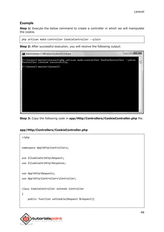 Laravel
48
Example
Step 1: Execute the below command to create a controller in which we will manipulate
the cookie.
php artisan make:controller CookieController --plain
Step 2: After successful execution, you will receive the following output:
Step 3: Copy the following code in app/Http/Controllers/CookieController.php file.
app/Http/Controllers/CookieController.php
<?php
namespace AppHttpControllers;
use IlluminateHttpRequest;
use IlluminateHttpResponse;
use AppHttpRequests;
use AppHttpControllersController;
class CookieController extends Controller
{
public function setCookie(Request $request){
 