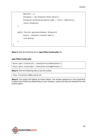 Laravel
49
$minutes = 1;
$response = new Response('Hello World');
$response->withCookie(cookie('name', 'virat', $minutes));
return $response;
}
public function getCookie(Request $request){
$value = $request->cookie('name');
echo $value;
}
}
Step 4: Add the following line in app/Http/routes.php file.
app/Http/routes.php
Route::get('/cookie/set','CookieController@setCookie');
Route::get('/cookie/get','CookieController@getCookie');
Step 5: Visit the following URL to set the cookie.
http://localhost:8000/cookie/set
Step 6: The output will appear as shown below. The window appearing in the screenshot
is taken from firefox but depending on your browser, cookie can also be checked from the
cookie option.
 