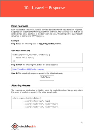 Laravel
51
BasicResponse
Each request has a response. Laravel provides several different ways to return response.
Response can be sent either from route or from controller. The basic response that can be
sent is simple string as shown in the below sample code. This string will be automatically
converted to appropriate HTTP response.
Example
Step 1: Add the following code to app/Http/routes.php file.
app/Http/routes.php
Route::get('/basic_response', function () {
return 'Hello World';
});
Step 2: Visit the following URL to test the basic response.
http://localhost:8000/basic_response
Step 3: The output will appear as shown in the following image.
AttachingHeaders
The response can be attached to headers using the header() method. We can also attach
the series of headers as shown in the below sample code.
return response($content,$status)
->header('Content-Type', $type)
->header('X-Header-One', 'Header Value')
->header('X-Header-Two', 'Header Value');
10. Laravel — Response
 
