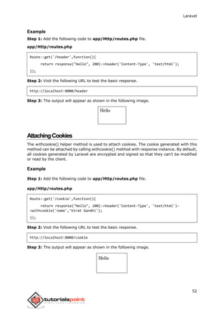 Laravel
52
Example
Step 1: Add the following code to app/Http/routes.php file.
app/Http/routes.php
Route::get('/header',function(){
return response("Hello", 200)->header('Content-Type', 'text/html');
});
Step 2: Visit the following URL to test the basic response.
http://localhost:8000/header
Step 3: The output will appear as shown in the following image.
AttachingCookies
The withcookie() helper method is used to attach cookies. The cookie generated with this
method can be attached by calling withcookie() method with response instance. By default,
all cookies generated by Laravel are encrypted and signed so that they can't be modified
or read by the client.
Example
Step 1: Add the following code to app/Http/routes.php file.
app/Http/routes.php
Route::get('/cookie',function(){
return response("Hello", 200)->header('Content-Type', 'text/html')-
>withcookie('name','Virat Gandhi');
});
Step 2: Visit the following URL to test the basic response.
http://localhost:8000/cookie
Step 3: The output will appear as shown in the following image.
 