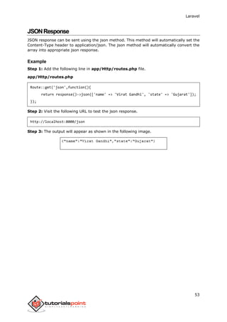 Laravel
53
JSONResponse
JSON response can be sent using the json method. This method will automatically set the
Content-Type header to application/json. The json method will automatically convert the
array into appropriate json response.
Example
Step 1: Add the following line in app/Http/routes.php file.
app/Http/routes.php
Route::get('json',function(){
return response()->json(['name' => 'Virat Gandhi', 'state' => 'Gujarat']);
});
Step 2: Visit the following URL to test the json response.
http://localhost:8000/json
Step 3: The output will appear as shown in the following image.
 