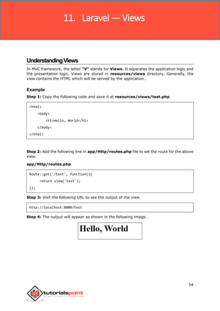 Laravel
54
UnderstandingViews
In MVC framework, the letter “V” stands for Views. It separates the application logic and
the presentation logic. Views are stored in resources/views directory. Generally, the
view contains the HTML which will be served by the application.
Example
Step 1: Copy the following code and save it at resources/views/test.php
<html>
<body>
<h1>Hello, World</h1>
</body>
</html>
Step 2: Add the following line in app/Http/routes.php file to set the route for the above
view.
app/Http/routes.php
Route::get('/test', function(){
return view('test');
});
Step 3: Visit the following URL to see the output of the view.
http://localhost:8000/test
Step 4: The output will appear as shown in the following image.
11. Laravel —Views
 