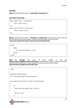 Laravel
56
Example
Step 1: Add the following line in app/Http/routes.php file.
app/Http/routes.php
Route::get('/test', function(){
return view('test');
});
Route::get('/test2', function(){
return view('test2');
});
Step 2: Create two view files — test.php and test2.php with the same code. These are
the two files which will share data. Copy the following code in both the files.
resources/views/test.php & resources/views/test2.php
<html>
<body>
<h1><?php echo $name; ?></h1>
</body>
</html>
Step 3: Change the code of boot method in the file
app/Providers/AppServiceProvider.php as shown below. (Here, we have used share
method and the data that we have passed will be shared with all the views.)
app/Providers/AppServiceProvider.php
<?php
namespace AppProviders;
use IlluminateSupportServiceProvider;
class AppServiceProvider extends ServiceProvider
{
/**
* Bootstrap any application services.
*
* @return void
*/
 