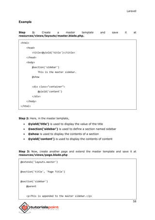 Laravel
58
Example
Step 1: Create a master template and save it at
resources/views/layouts/master.blade.php.
<html>
<head>
<title>@yield('title')</title>
</head>
<body>
@section('sidebar')
This is the master sidebar.
@show
<div class="container">
@yield('content')
</div>
</body>
</html>
Step 2: Here, in the master template,
 @yield('title') is used to display the value of the title
 @section('sidebar') is used to define a section named sidebar
 @show is used to display the contents of a section
 @yield('content') is used to display the contents of content
Step 3: Now, create another page and extend the master template and save it at
resources/views/page.blade.php
@extends('layouts.master')
@section('title', 'Page Title')
@section('sidebar')
@parent
<p>This is appended to the master sidebar.</p>
 