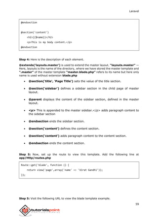 Laravel
59
@endsection
@section('content')
<h2>{{$name}}</h2>
<p>This is my body content.</p>
@endsection
Step 4: Here is the description of each element.
@extends('layouts.master') is used to extend the master layout. “layouts.master” —
Here, layouts is the name of the directory, where we have stored the master template and
“.master” of the master template “master.blade.php” refers to its name but here only
name is used without extension blade.php
 @section('title', 'Page Title') sets the value of the title section.
 @section('sidebar') defines a sidebar section in the child page of master
layout.
 @parent displays the content of the sidebar section, defined in the master
layout.
 <p> This is appended to the master sidebar.</p> adds paragraph content to
the sidebar section
 @endsection ends the sidebar section.
 @section('content') defines the content section.
 @section('content') adds paragraph content to the content section.
 @endsection ends the content section.
Step 5: Now, set up the route to view this template. Add the following line at
app/Http/routes.php
Route::get('blade', function () {
return view('page',array('name' => 'Virat Gandhi'));
});
Step 5: Visit the following URL to view the blade template example.
 