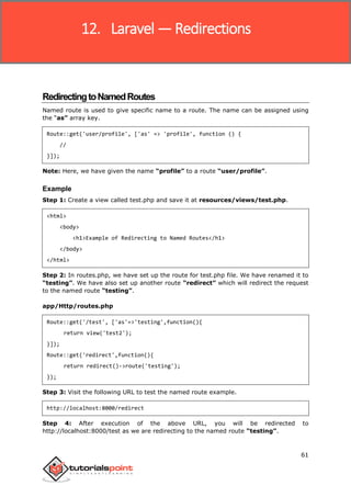 Laravel
61
RedirectingtoNamedRoutes
Named route is used to give specific name to a route. The name can be assigned using
the “as” array key.
Route::get('user/profile', ['as' => 'profile', function () {
//
}]);
Note: Here, we have given the name “profile” to a route “user/profile”.
Example
Step 1: Create a view called test.php and save it at resources/views/test.php.
<html>
<body>
<h1>Example of Redirecting to Named Routes</h1>
</body>
</html>
Step 2: In routes.php, we have set up the route for test.php file. We have renamed it to
“testing”. We have also set up another route “redirect” which will redirect the request
to the named route “testing”.
app/Http/routes.php
Route::get('/test', ['as'=>'testing',function(){
return view('test2');
}]);
Route::get('redirect',function(){
return redirect()->route('testing');
});
Step 3: Visit the following URL to test the named route example.
http://localhost:8000/redirect
Step 4: After execution of the above URL, you will be redirected to
http://localhost:8000/test as we are redirecting to the named route “testing”.
12. Laravel — Redirections
 