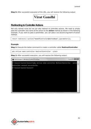 Laravel
62
Step 5: After successful execution of the URL, you will receive the following output:
RedirectingtoControllerActions
Not only named route but we can also redirect to controller actions. We need to simply
pass the controller and name of the action to the action method as shown in the following
example. If you want to pass a parameter, you can pass it as second argument of action
method.
return redirect()->action(‘NameOfController@methodName’,[parameters]);
Example
Step 1: Execute the below command to create a controller called RedirectController.
php artisan make:controller RedirectController --plain
Step 2: After successful execution, you will receive the following output:
 