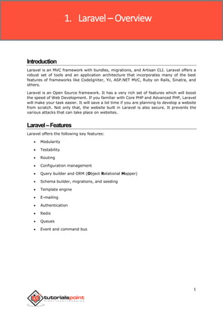 Laravel
1
Introduction
Laravel is an MVC framework with bundles, migrations, and Artisan CLI. Laravel offers a
robust set of tools and an application architecture that incorporates many of the best
features of frameworks like CodeIgniter, Yii, ASP.NET MVC, Ruby on Rails, Sinatra, and
others.
Laravel is an Open Source framework. It has a very rich set of features which will boost
the speed of Web Development. If you familiar with Core PHP and Advanced PHP, Laravel
will make your task easier. It will save a lot time if you are planning to develop a website
from scratch. Not only that, the website built in Laravel is also secure. It prevents the
various attacks that can take place on websites.
Laravel–Features
Laravel offers the following key features:
 Modularity
 Testability
 Routing
 Configuration management
 Query builder and ORM (Object Relational Mapper)
 Schema builder, migrations, and seeding
 Template engine
 E-mailing
 Authentication
 Redis
 Queues
 Event and command bus
1. Laravel – Overview
 