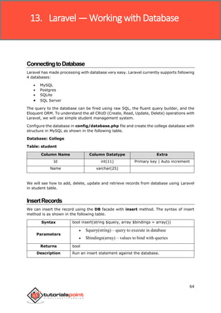 Laravel
64
ConnectingtoDatabase
Laravel has made processing with database very easy. Laravel currently supports following
4 databases:
 MySQL
 Postgres
 SQLite
 SQL Server
The query to the database can be fired using raw SQL, the fluent query builder, and the
Eloquent ORM. To understand the all CRUD (Create, Read, Update, Delete) operations with
Laravel, we will use simple student management system.
Configure the database in config/database.php file and create the college database with
structure in MySQL as shown in the following table.
Database: College
Table: student
Column Name Column Datatype Extra
Id int(11) Primary key | Auto increment
Name varchar(25)
We will see how to add, delete, update and retrieve records from database using Laravel
in student table.
InsertRecords
We can insert the record using the DB facade with insert method. The syntax of insert
method is as shown in the following table.
Syntax bool insert(string $query, array $bindings = array())
Parameters
 $query(string) – query to execute in database
 $bindings(array) – values to bind with queries
Returns bool
Description Run an insert statement against the database.
13. Laravel —Working with Database
 