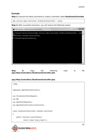 Laravel
65
Example
Step 1: Execute the below command to create a controller called StudInsertController
php artisan make:controller StudInsertController --plain
Step 2: After successful execution, you will receive the following output:
Step 3: Copy the following code to file
app/Http/Controllers/StudInsertController.php
app/Http/Controllers/StudInsertController.php
<?php
namespace AppHttpControllers;
use IlluminateHttpRequest;
use DB;
use AppHttpRequests;
use AppHttpControllersController;
class StudInsertController extends Controller
{
public function insertform(){
return view('stud_create');
 