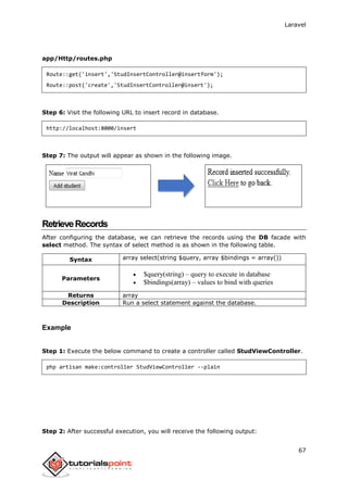 Laravel
67
app/Http/routes.php
Route::get('insert','StudInsertController@insertform');
Route::post('create','StudInsertController@insert');
Step 6: Visit the following URL to insert record in database.
http://localhost:8000/insert
Step 7: The output will appear as shown in the following image.
RetrieveRecords
After configuring the database, we can retrieve the records using the DB facade with
select method. The syntax of select method is as shown in the following table.
Syntax array select(string $query, array $bindings = array())
Parameters
 $query(string) – query to execute in database
 $bindings(array) – values to bind with queries
Returns array
Description Run a select statement against the database.
Example
Step 1: Execute the below command to create a controller called StudViewController.
php artisan make:controller StudViewController --plain
Step 2: After successful execution, you will receive the following output:
 