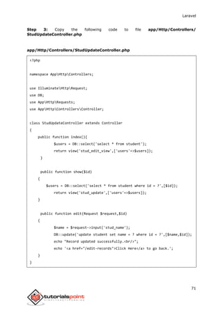 Laravel
71
Step 3: Copy the following code to file app/Http/Controllers/
StudUpdateController.php
app/Http/Controllers/StudUpdateController.php
<?php
namespace AppHttpControllers;
use IlluminateHttpRequest;
use DB;
use AppHttpRequests;
use AppHttpControllersController;
class StudUpdateController extends Controller
{
public function index(){
$users = DB::select('select * from student');
return view('stud_edit_view',['users'=>$users]);
}
public function show($id)
{
$users = DB::select('select * from student where id = ?',[$id]);
return view('stud_update',['users'=>$users]);
}
public function edit(Request $request,$id)
{
$name = $request->input('stud_name');
DB::update('update student set name = ? where id = ?',[$name,$id]);
echo "Record updated successfully.<br/>";
echo '<a href="/edit-records">Click Here</a> to go back.';
}
}
 