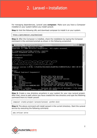 Laravel
2
For managing dependencies, Laravel uses composer. Make sure you have a Composer
installed on your system before you install Laravel.
Step 1: Visit the following URL and download composer to install it on your system.
https://getcomposer.org/download/
Step 2: After the Composer is installed, check the installation by typing the Composer
command in the command prompt as shown in the following screenshot.
Step 3: Create a new directory anywhere in your system for your new Laravel project.
After that, move to path where you have created the new directory and type the following
command there to install Laravel.
composer create-project laravel/laravel –prefer-dist
Step 4: The above command will install Laravel in the current directory. Start the Laravel
service by executing the following command.
php artisan serve
2. Laravel – Installation
 