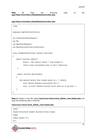 Laravel
75
Step 3: Copy the following code to file
app/Http/Controllers/StudDeleteController.php
app/Http/Controllers/StudDeleteController.php
<?php
namespace AppHttpControllers;
use IlluminateHttpRequest;
use DB;
use AppHttpRequests;
use AppHttpControllersController;
class StudDeleteController extends Controller
{
public function index(){
$users = DB::select('select * from student');
return view('stud_delete_view',['users'=>$users]);
}
public function destroy($id)
{
DB::delete('delete from student where id = ?',[$id]);
echo "Record deleted successfully.<br/>";
echo '<a href="/delete-records">Click Here</a> to go back.';
}
}
Step 4: Create a view file called resources/views/stud_delete_view.blade.php and
copy the following code in that file.
resources/views/stud_delete_view.blade.php
<html>
<head><title>View Student Records</title></head>
<body>
<table border="1">
<tr>
 