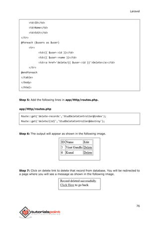Laravel
76
<td>ID</td>
<td>Name</td>
<td>Edit</td>
</tr>
@foreach ($users as $user)
<tr>
<td>{{ $user->id }}</td>
<td>{{ $user->name }}</td>
<td><a href='delete/{{ $user->id }}'>Delete</a></td>
</tr>
@endforeach
</table>
</body>
</html>
Step 5: Add the following lines in app/Http/routes.php.
app/Http/routes.php
Route::get('delete-records','StudDeleteController@index');
Route::get('delete/{id}','StudDeleteController@destroy');
Step 6: The output will appear as shown in the following image.
Step 7: Click on delete link to delete that record from database. You will be redirected to
a page where you will see a message as shown in the following image.
 