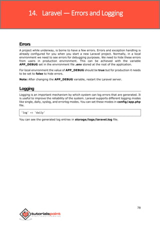 Laravel
78
Errors
A project while underway, is borne to have a few errors. Errors and exception handling is
already configured for you when you start a new Laravel project. Normally, in a local
environment we need to see errors for debugging purposes. We need to hide these errors
from users in production environment. This can be achieved with the variable
APP_DEBUG set in the environment file .env stored at the root of the application.
For local environment the value of APP_DEBUG should be true but for production it needs
to be set to false to hide errors.
Note: After changing the APP_DEBUG variable, restart the Laravel server.
Logging
Logging is an important mechanism by which system can log errors that are generated. It
is useful to improve the reliability of the system. Laravel supports different logging modes
like single, daily, syslog, and errorlog modes. You can set these modes in config/app.php
file.
'log' => 'daily'
You can see the generated log entries in storage/logs/laravel.log file.
14. Laravel — Errors and Logging
 
