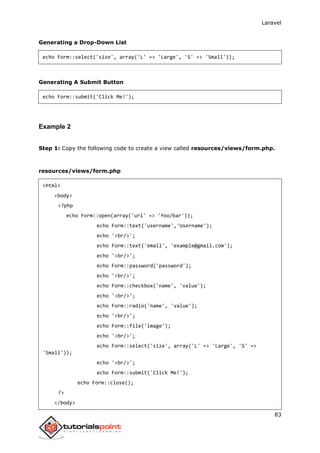 Laravel
83
Generating a Drop-Down List
echo Form::select('size', array('L' => 'Large', 'S' => 'Small'));
Generating A Submit Button
echo Form::submit('Click Me!');
Example 2
Step 1: Copy the following code to create a view called resources/views/form.php.
resources/views/form.php
<html>
<body>
<?php
echo Form::open(array('url' => 'foo/bar'));
echo Form::text('username','Username');
echo '<br/>';
echo Form::text('email', 'example@gmail.com');
echo '<br/>';
echo Form::password('password');
echo '<br/>';
echo Form::checkbox('name', 'value');
echo '<br/>';
echo Form::radio('name', 'value');
echo '<br/>';
echo Form::file('image');
echo '<br/>';
echo Form::select('size', array('L' => 'Large', 'S' =>
'Small'));
echo '<br/>';
echo Form::submit('Click Me!');
echo Form::close();
?>
</body>
 
