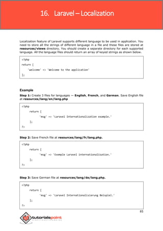 Laravel
85
Localization feature of Laravel supports different language to be used in application. You
need to store all the strings of different language in a file and these files are stored at
resources/views directory. You should create a separate directory for each supported
language. All the language files should return an array of keyed strings as shown below.
<?php
return [
'welcome' => 'Welcome to the application'
];
Example
Step 1: Create 3 files for languages — English, French, and German. Save English file
at resources/lang/en/lang.php
<?php
return [
'msg' => 'Laravel Internationalization example.'
];
?>
Step 2: Save French file at resources/lang/fr/lang.php.
<?php
return [
'msg' => 'Exemple Laravel internationalisation.'
];
?>
Step 3: Save German file at resources/lang/de/lang.php.
<?php
return [
'msg' => 'Laravel Internationalisierung Beispiel.'
];
?>
16. Laravel – Localization
 