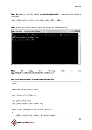 Laravel
86
Step 4: Create a controller called LocalizationController by executing the following
command.
php artisan make:controller LocalizationController --plain
Step 5: After successful execution, you will receive the following output:
Step 6: Copy the following code to file
app/Http/Controllers/LocalizationController.php
app/Http/Controllers/LocalizationController.php
<?php
namespace AppHttpControllers;
use IlluminateHttpRequest;
use AppHttpRequests;
use AppHttpControllersController;
class LocalizationController extends Controller
{
public function index(Request $request,$locale){
 
