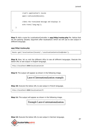Laravel
87
//set’s application’s locale
app()->setLocale($locale);
//Gets the translated message and displays it
echo trans('lang.msg');
}
}
Step 7: Add a route for LocalizationController in app/Http/routes.php file. Notice that
we are passing {locale} argument after localization/ which we will use to see output in
different language.
app/Http/routes.php
Route::get('localization/{locale}','LocalizationController@index');
Step 8: Now, let us visit the different URLs to see all different languages. Execute the
below URL to see output in English language.
http://localhost:8000/localization/en
Step 9: The output will appear as shown in the following image.
Step 10: Execute the below URL to see output in French language.
http://localhost:8000/localization/fr
Step 11: The output will appear as shown in the following image.
Step 12: Execute the below URL to see output in German language.
 