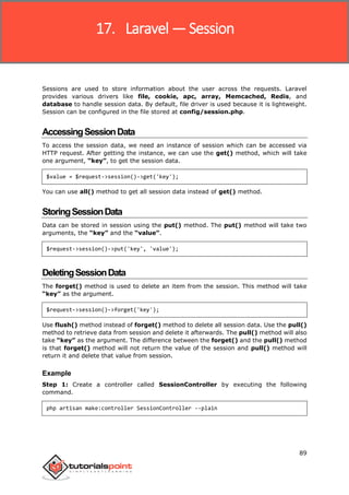 Laravel
89
Sessions are used to store information about the user across the requests. Laravel
provides various drivers like file, cookie, apc, array, Memcached, Redis, and
database to handle session data. By default, file driver is used because it is lightweight.
Session can be configured in the file stored at config/session.php.
AccessingSessionData
To access the session data, we need an instance of session which can be accessed via
HTTP request. After getting the instance, we can use the get() method, which will take
one argument, “key”, to get the session data.
$value = $request->session()->get('key');
You can use all() method to get all session data instead of get() method.
StoringSessionData
Data can be stored in session using the put() method. The put() method will take two
arguments, the “key” and the “value”.
$request->session()->put('key', 'value');
DeletingSessionData
The forget() method is used to delete an item from the session. This method will take
“key” as the argument.
$request->session()->forget('key');
Use flush() method instead of forget() method to delete all session data. Use the pull()
method to retrieve data from session and delete it afterwards. The pull() method will also
take “key” as the argument. The difference between the forget() and the pull() method
is that forget() method will not return the value of the session and pull() method will
return it and delete that value from session.
Example
Step 1: Create a controller called SessionController by executing the following
command.
php artisan make:controller SessionController --plain
17. Laravel — Session
 