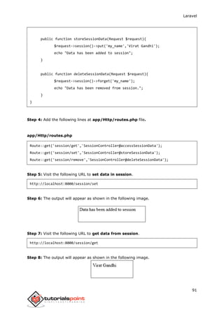 Laravel
91
public function storeSessionData(Request $request){
$request->session()->put('my_name','Virat Gandhi');
echo "Data has been added to session";
}
public function deleteSessionData(Request $request){
$request->session()->forget('my_name');
echo "Data has been removed from session.";
}
}
Step 4: Add the following lines at app/Http/routes.php file.
app/Http/routes.php
Route::get('session/get','SessionController@accessSessionData');
Route::get('session/set','SessionController@storeSessionData');
Route::get('session/remove','SessionController@deleteSessionData');
Step 5: Visit the following URL to set data in session.
http://localhost:8000/session/set
Step 6: The output will appear as shown in the following image.
Step 7: Visit the following URL to get data from session.
http://localhost:8000/session/get
Step 8: The output will appear as shown in the following image.
 