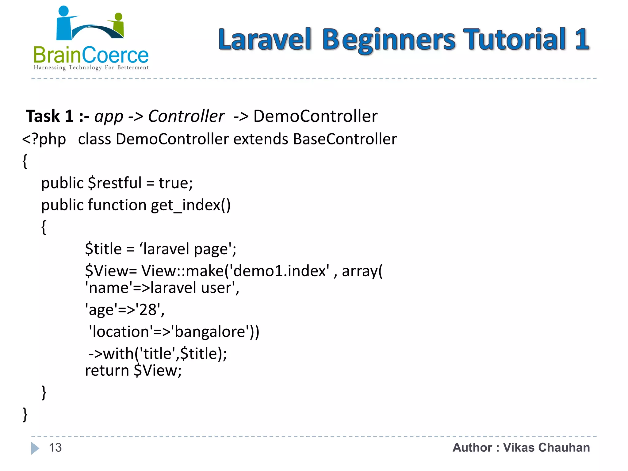 13 Task 1 :- app -> Controller -> DemoController <?php class DemoController extends BaseController { public $restful = true; public function get_index() { $title = ‘laravel page'; $View= View::make('demo1.index' , array( 'name'=>laravel user', 'age'=>'28', 'location'=>'bangalore')) ->with('title',$title); return $View; } } Author : Vikas Chauhan 