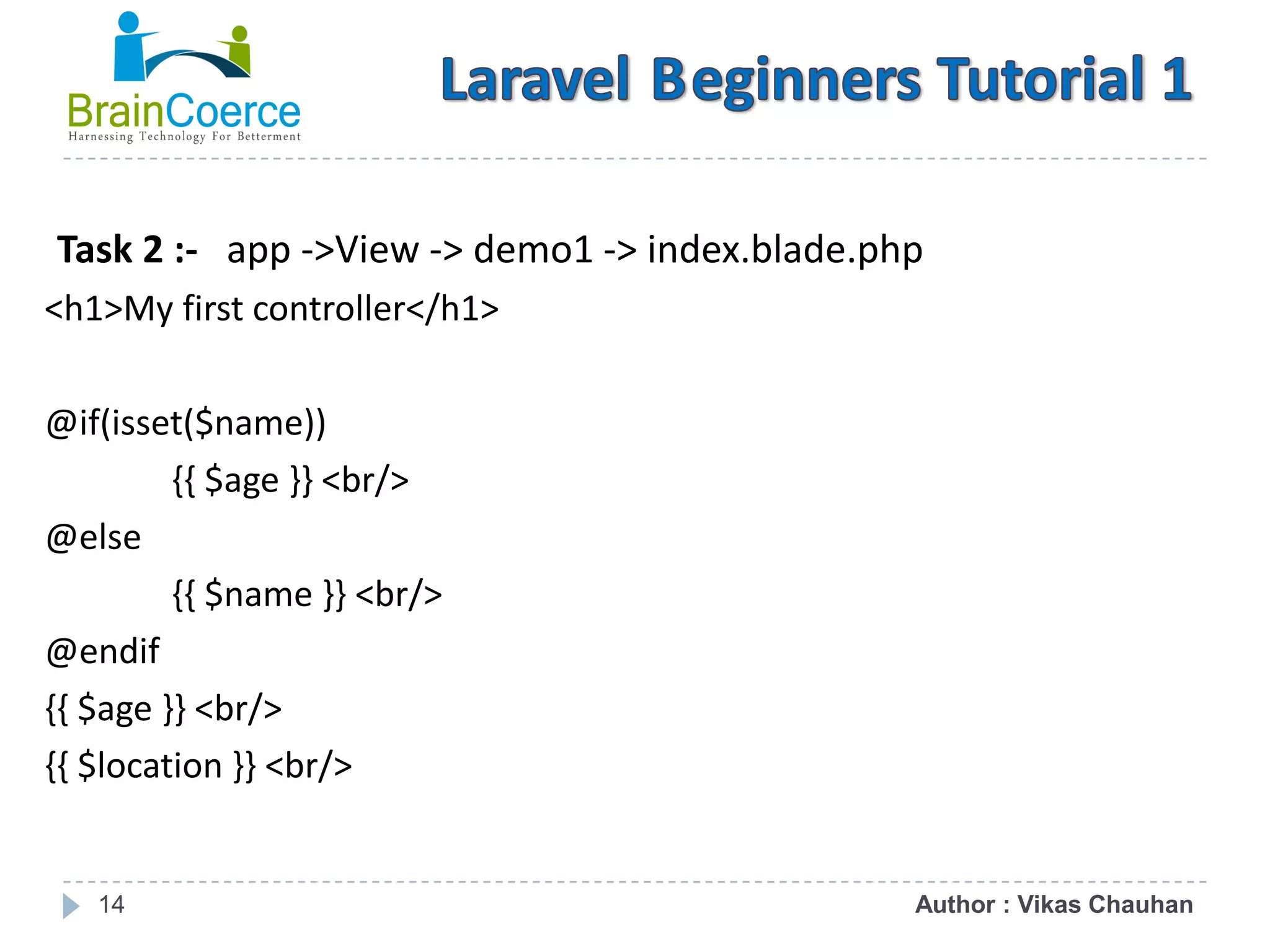14 Task 2 :- app ->View -> demo1 -> index.blade.php <h1>My first controller</h1> @if(isset($name)) {{ $age }} <br/> @else {{ $name }} <br/> @endif {{ $age }} <br/> {{ $location }} <br/> Author : Vikas Chauhan 