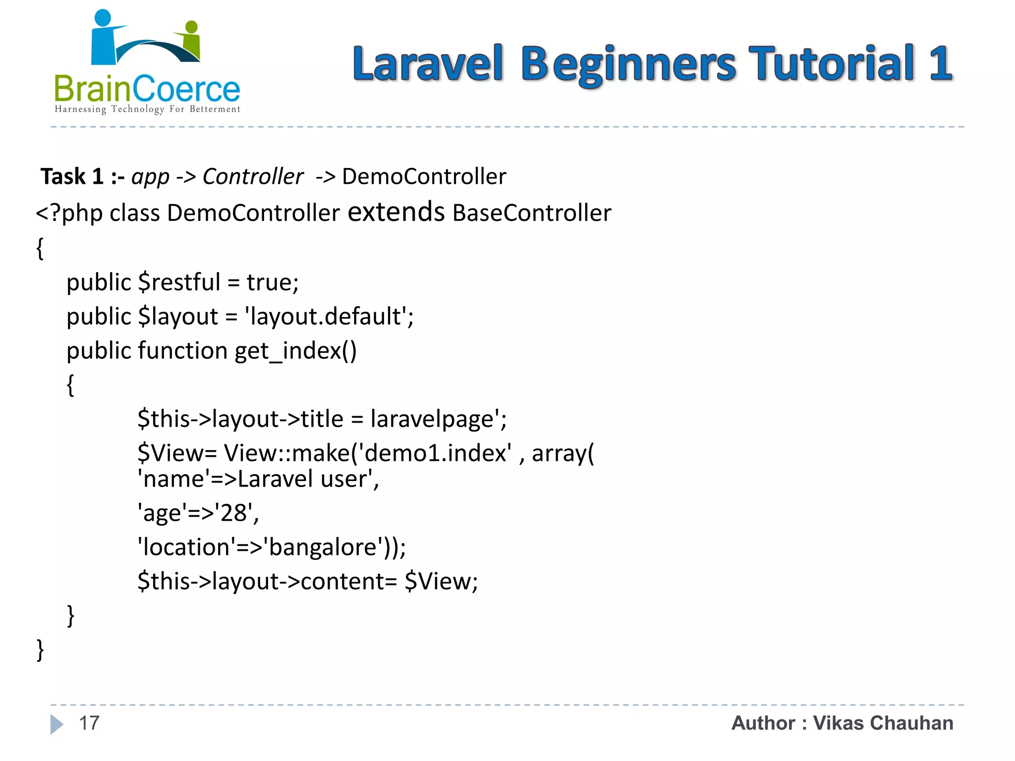 17 Task 1 :- app -> Controller -> DemoController <?php class DemoController extends BaseController { public $restful = true; public $layout = 'layout.default'; public function get_index() { $this->layout->title = laravelpage'; $View= View::make('demo1.index' , array( 'name'=>Laravel user', 'age'=>'28', 'location'=>'bangalore')); $this->layout->content= $View; } } Author : Vikas Chauhan 