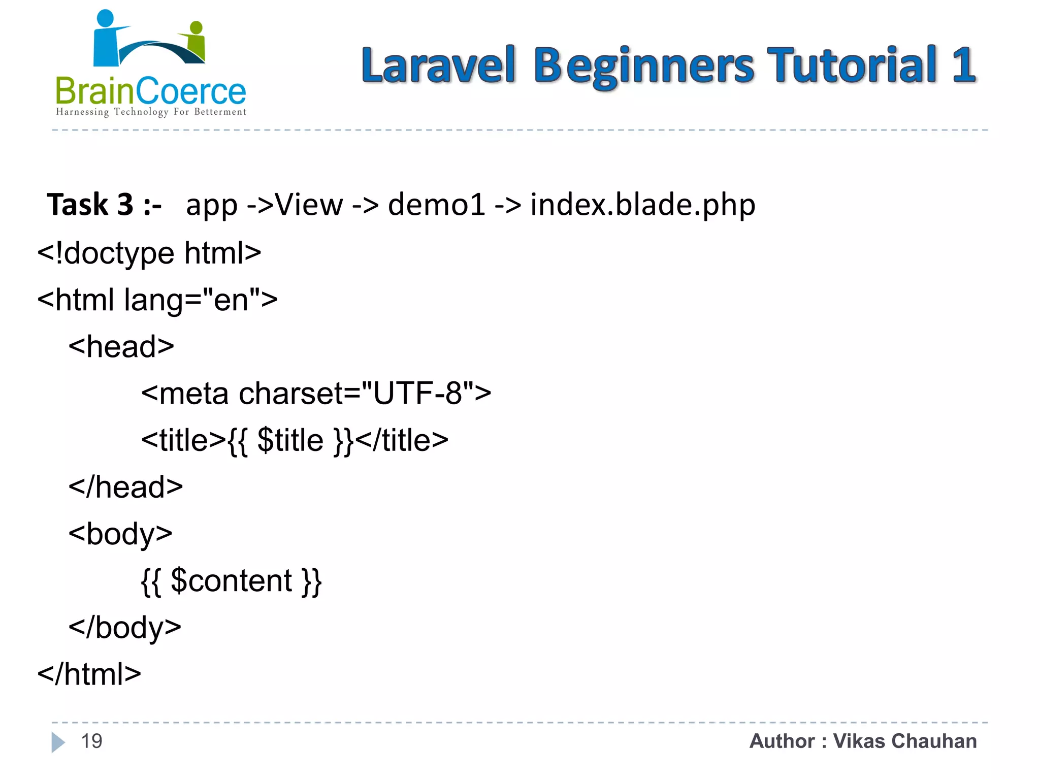 19 Task 3 :- app ->View -> demo1 -> index.blade.php <!doctype html> <html lang="en"> <head> <meta charset="UTF-8"> <title>{{ $title }}</title> </head> <body> {{ $content }} </body> </html> Author : Vikas Chauhan 