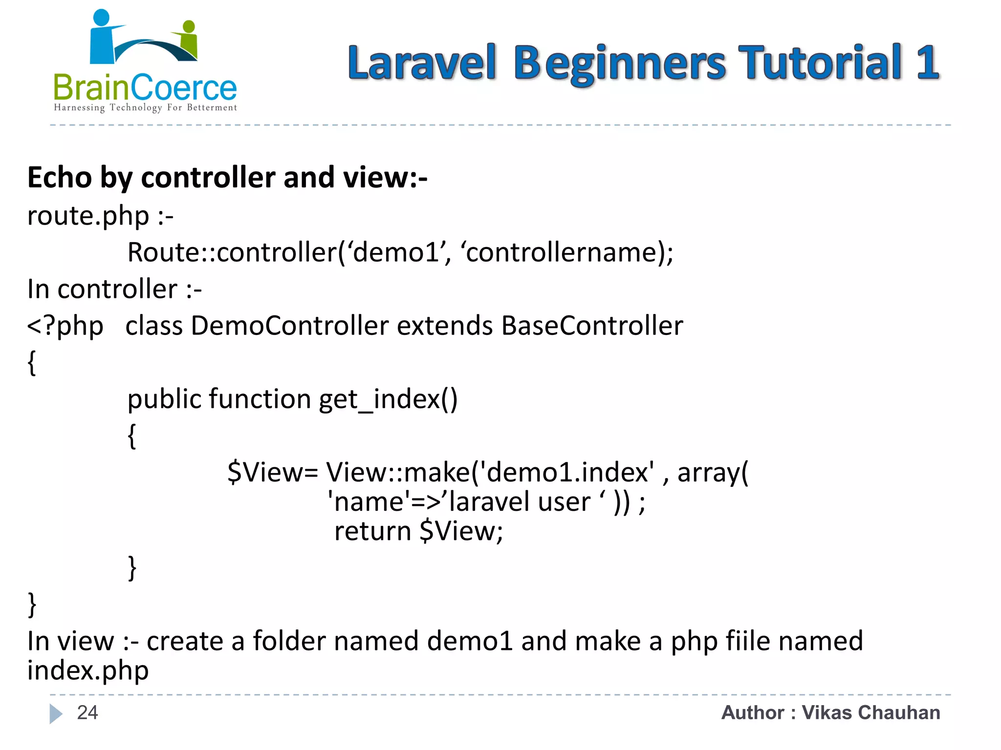 24 Echo by controller and view:- route.php :- Route::controller(‘demo1’, ‘controllername); In controller :- <?php class DemoController extends BaseController { public function get_index() { $View= View::make('demo1.index' , array( 'name'=>’laravel user ‘ )) ; return $View; } } In view :- create a folder named demo1 and make a php fiile named index.php Author : Vikas Chauhan 