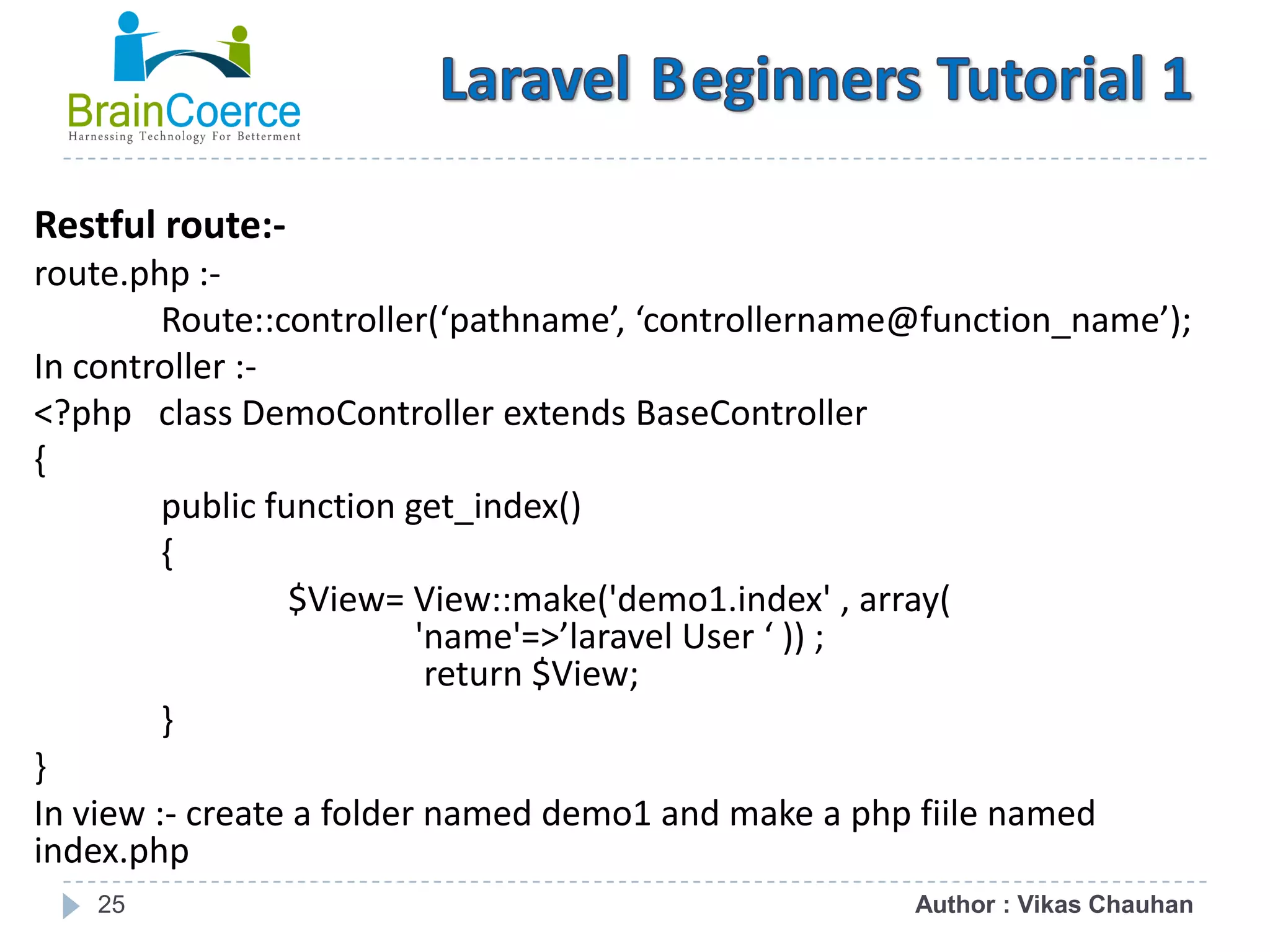 25 Restful route:- route.php :- Route::controller(‘pathname’, ‘controllername@function_name’); In controller :- <?php class DemoController extends BaseController { public function get_index() { $View= View::make('demo1.index' , array( 'name'=>’laravel User ‘ )) ; return $View; } } In view :- create a folder named demo1 and make a php fiile named index.php Author : Vikas Chauhan 