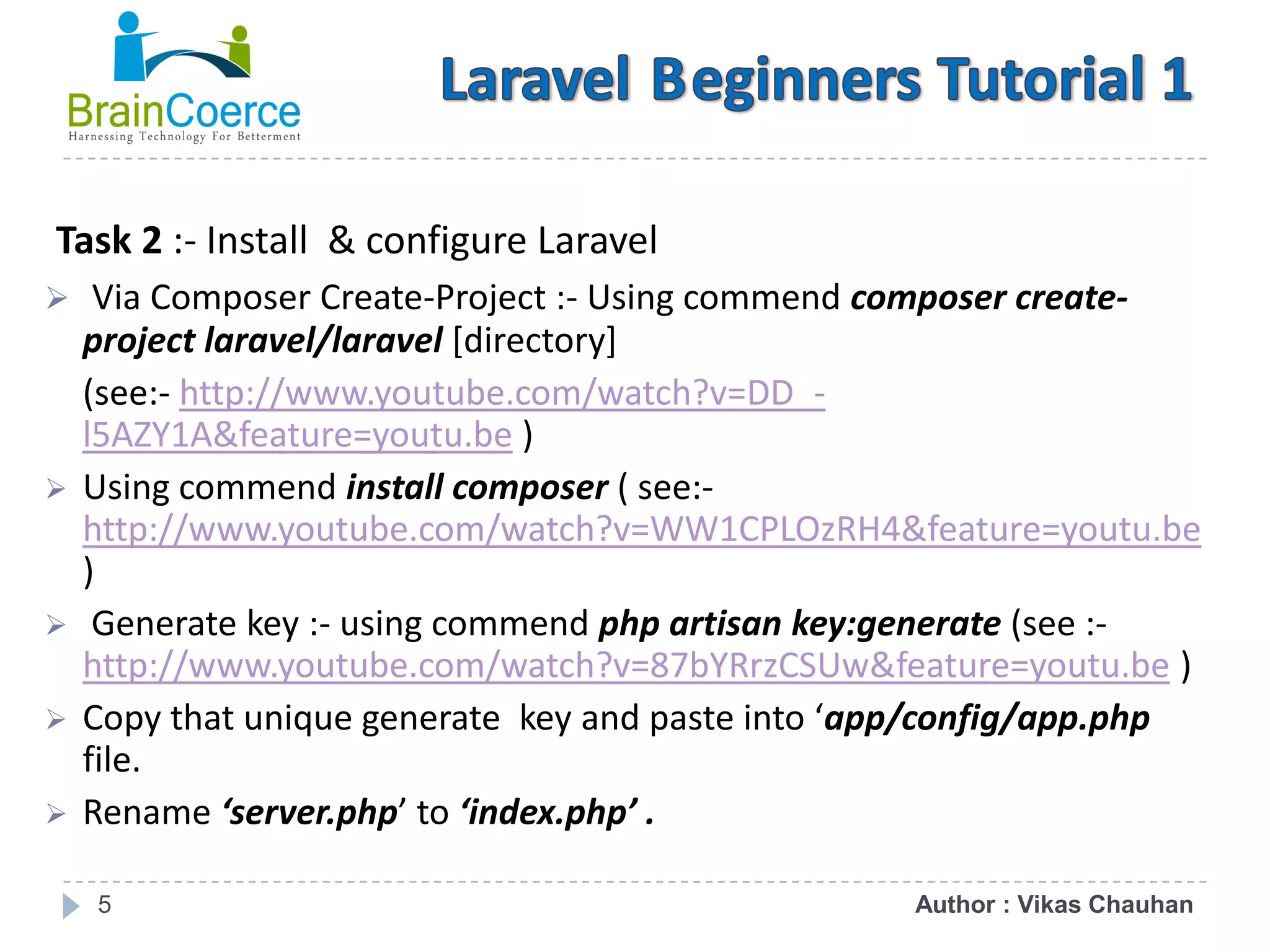 5 Task 2 :- Install & configure Laravel  Via Composer Create-Project :- Using commend composer create- project laravel/laravel [directory] (see:- http://www.youtube.com/watch?v=DD_- l5AZY1A&feature=youtu.be )  Using commend install composer ( see:- http://www.youtube.com/watch?v=WW1CPLOzRH4&feature=youtu.be )  Generate key :- using commend php artisan key:generate (see :- http://www.youtube.com/watch?v=87bYRrzCSUw&feature=youtu.be )  Copy that unique generate key and paste into ‘app/config/app.php file.  Rename ‘server.php’ to ‘index.php’ . Author : Vikas Chauhan 