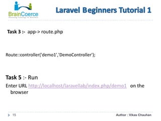 15
Task 3 :- app-> route.php
Route::controller('demo1','DemoController');
Task 5 :- Run
Enter URL http://localhost/laravellab/index.php/demo1 on the
browser
Author : Vikas Chauhan
 