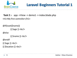18
Task 2 :- app ->View -> demo1 -> index.blade.php
<h1>My first controller</h1>
@if(isset($name))
{{ $age }} <br/>
@else
{{ $name }} <br/>
@endif
{{ $age }} <br/>
{{ $location }} <br/>
Author : Vikas Chauhan
 