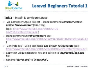 5
Task 2 :- Install & configure Laravel
 Via Composer Create-Project :- Using commend composer create-
project laravel/laravel [directory]
(see:- http://www.youtube.com/watch?v=DD_-
l5AZY1A&feature=youtu.be )
 Using commend install composer ( see:-
http://www.youtube.com/watch?v=WW1CPLOzRH4&feature=youtu.be
)
 Generate key :- using commend php artisan key:generate (see :-
http://www.youtube.com/watch?v=87bYRrzCSUw&feature=youtu.be )
 Copy that unique generate key and paste into ‘app/config/app.php
file.
 Rename ‘server.php’ to ‘index.php’ .
Author : Vikas Chauhan
 
