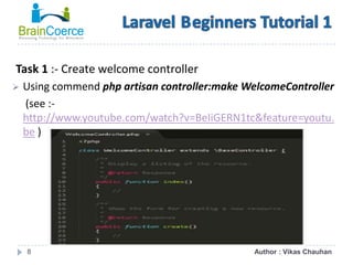8
Task 1 :- Create welcome controller
 Using commend php artisan controller:make WelcomeController
(see :-
http://www.youtube.com/watch?v=BeIiGERN1tc&feature=youtu.
be )
Author : Vikas Chauhan
 