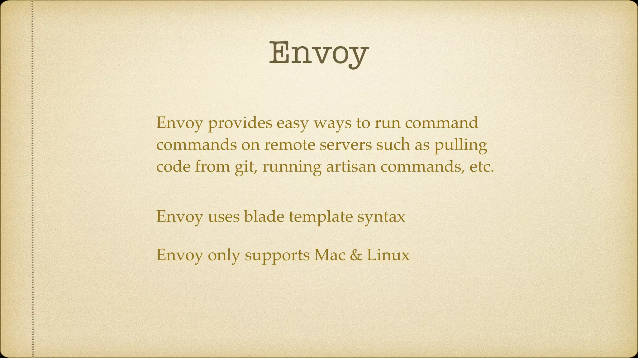 Envoy
Envoy provides easy ways to run command
commands on remote servers such as pulling
code from git, running artisan commands, etc.
Envoy uses blade template syntax
Envoy only supports Mac & Linux
 