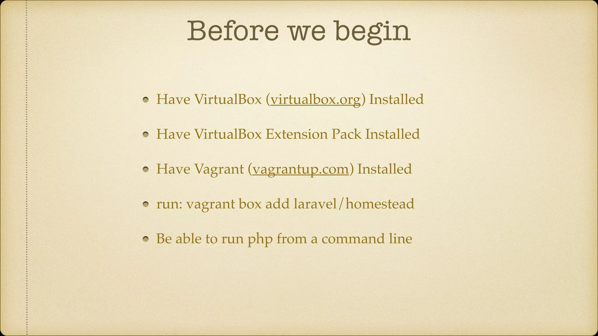 Before we begin
Have VirtualBox (virtualbox.org) Installed
Have VirtualBox Extension Pack Installed
Have Vagrant (vagrantup.com) Installed
run: vagrant box add laravel/homestead
Be able to run php from a command line
 