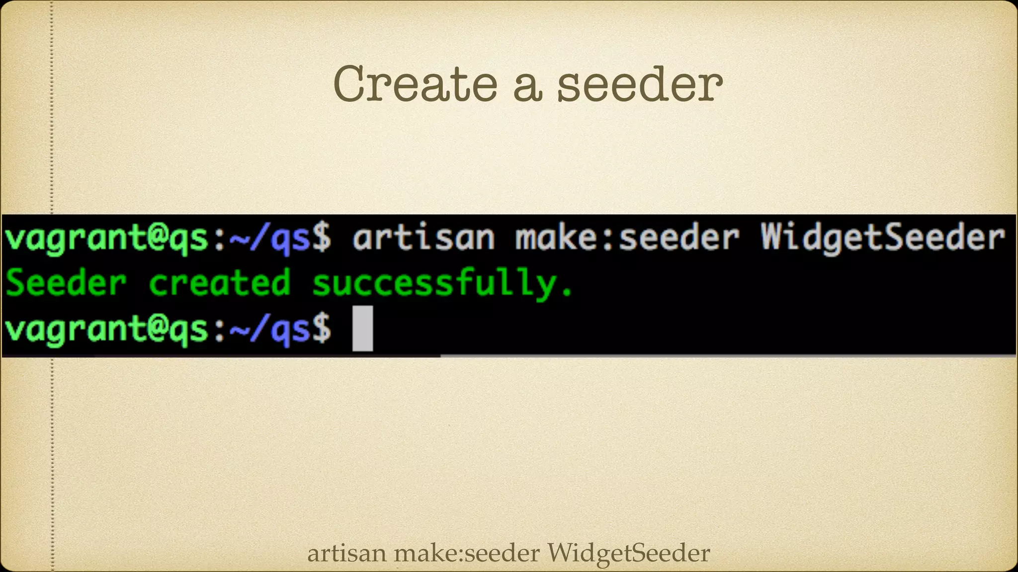 Create a seeder
artisan make:seeder WidgetSeeder
 