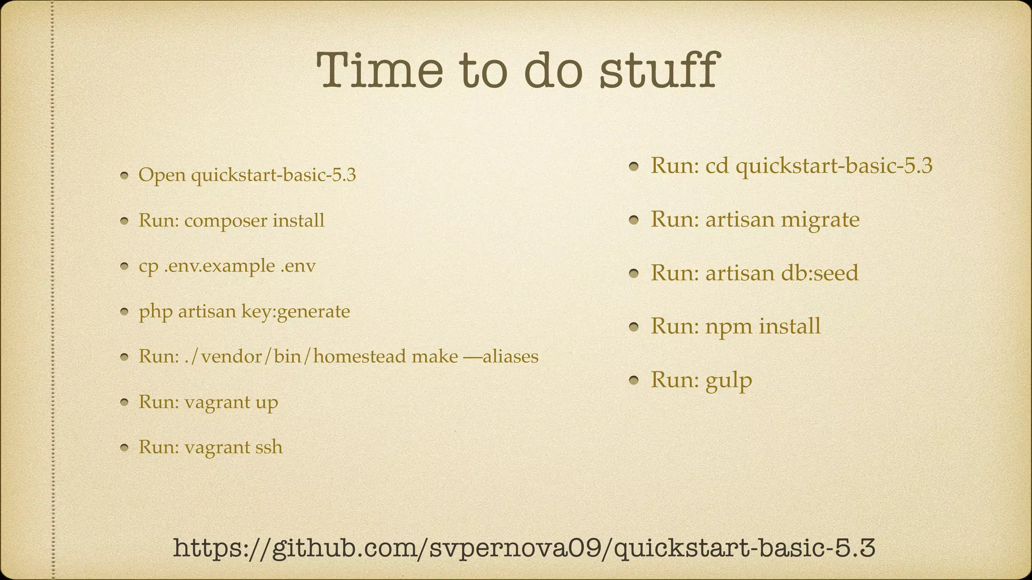 Time to do stuff
Open quickstart-basic-5.3
Run: composer install
cp .env.example .env
php artisan key:generate
Run: ./vendor/bin/homestead make —aliases
Run: vagrant up
Run: vagrant ssh
https://github.com/svpernova09/quickstart-basic-5.3
Run: cd quickstart-basic-5.3
Run: artisan migrate
Run: artisan db:seed
Run: npm install
Run: gulp
 