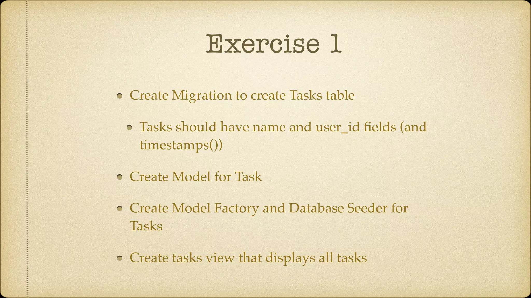Exercise 1
Create Migration to create Tasks table
Tasks should have name and user_id ﬁelds (and
timestamps())
Create Model for Task
Create Model Factory and Database Seeder for
Tasks
Create tasks view that displays all tasks
 