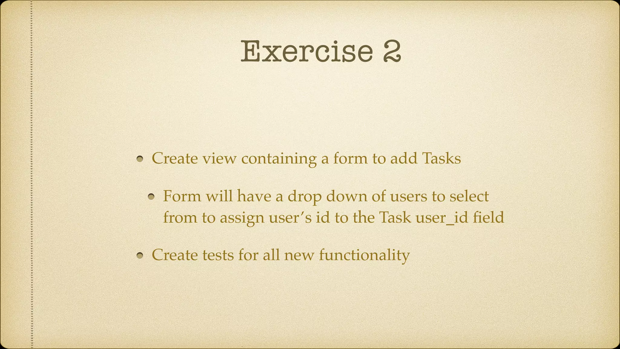 Exercise 2
Create view containing a form to add Tasks
Form will have a drop down of users to select
from to assign user’s id to the Task user_id ﬁeld
Create tests for all new functionality
 