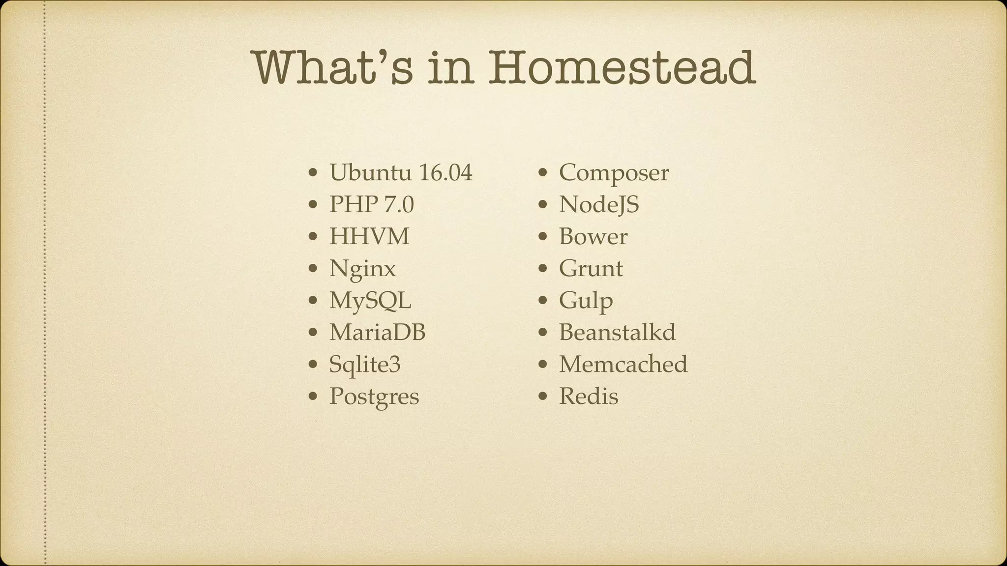 What’s in Homestead
• Ubuntu 16.04
• PHP 7.0
• HHVM
• Nginx
• MySQL
• MariaDB
• Sqlite3
• Postgres
• Composer
• NodeJS
• Bower
• Grunt
• Gulp
• Beanstalkd
• Memcached
• Redis
 