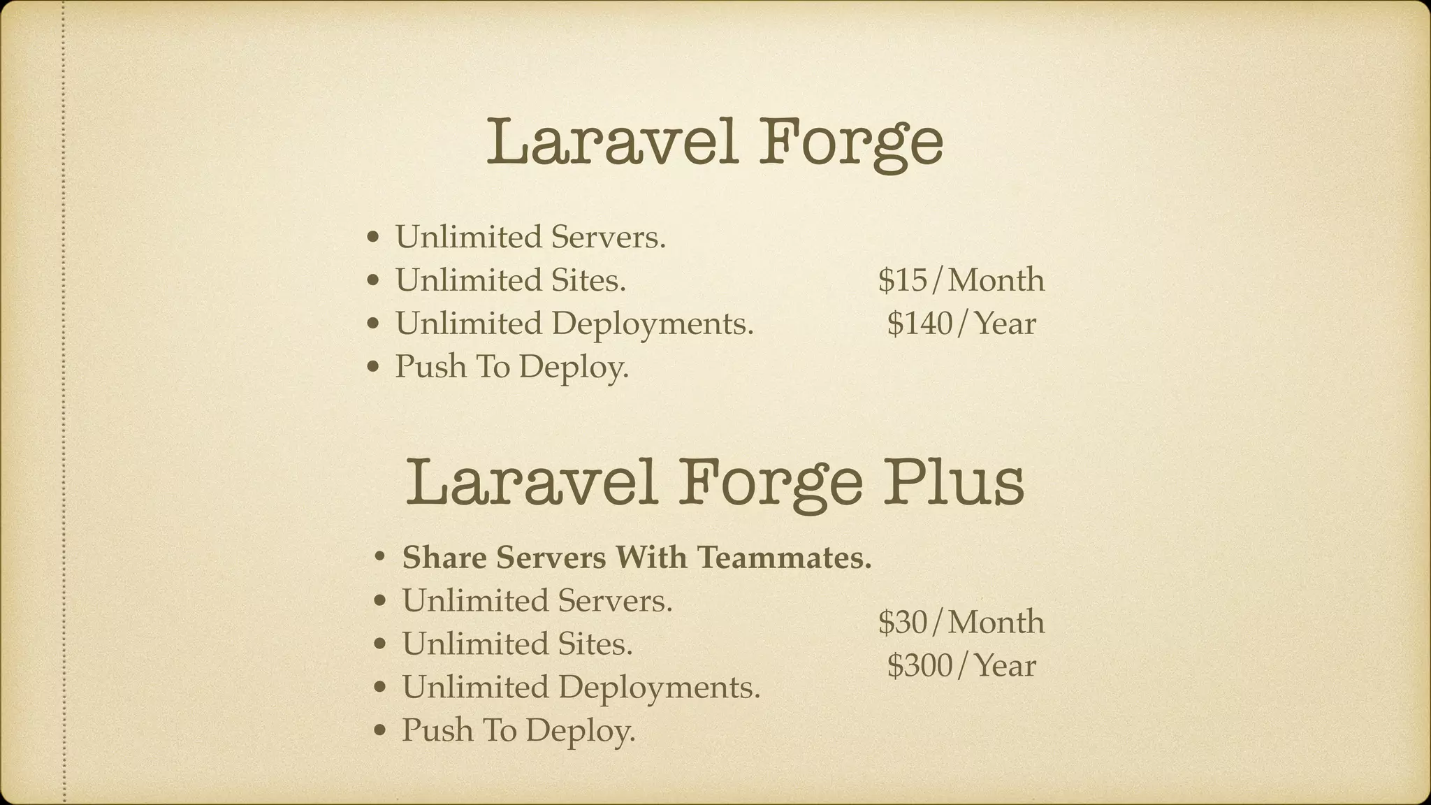 Laravel Forge
• Unlimited Servers.
• Unlimited Sites.
• Unlimited Deployments.
• Push To Deploy.
Laravel Forge Plus
• Share Servers With Teammates.
• Unlimited Servers.
• Unlimited Sites.
• Unlimited Deployments.
• Push To Deploy.
$15/Month
$140/Year
$30/Month
$300/Year
 